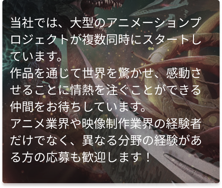 当社では、大型のアニメーションプロジェクトが複数同時にスタートしています。
作品を通じて世界を驚かせ、感動させることに情熱を注ぐことができる仲間をお待ちしています。
アニメ業界や映像制作業界の経験者だけでなく、異なる分野の経験がある方の応募も歓迎します!