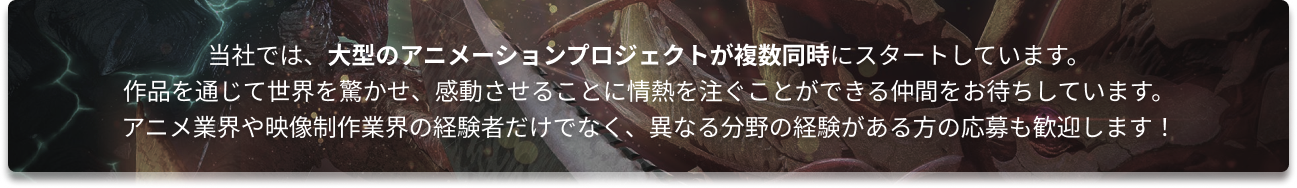 当社では、大型のアニメーションプロジェクトが複数同時にスタートしています。
作品を通じて世界を驚かせ、感動させることに情熱を注ぐことができる仲間をお待ちしています。
アニメ業界や映像制作業界の経験者だけでなく、異なる分野の経験がある方の応募も歓迎します!